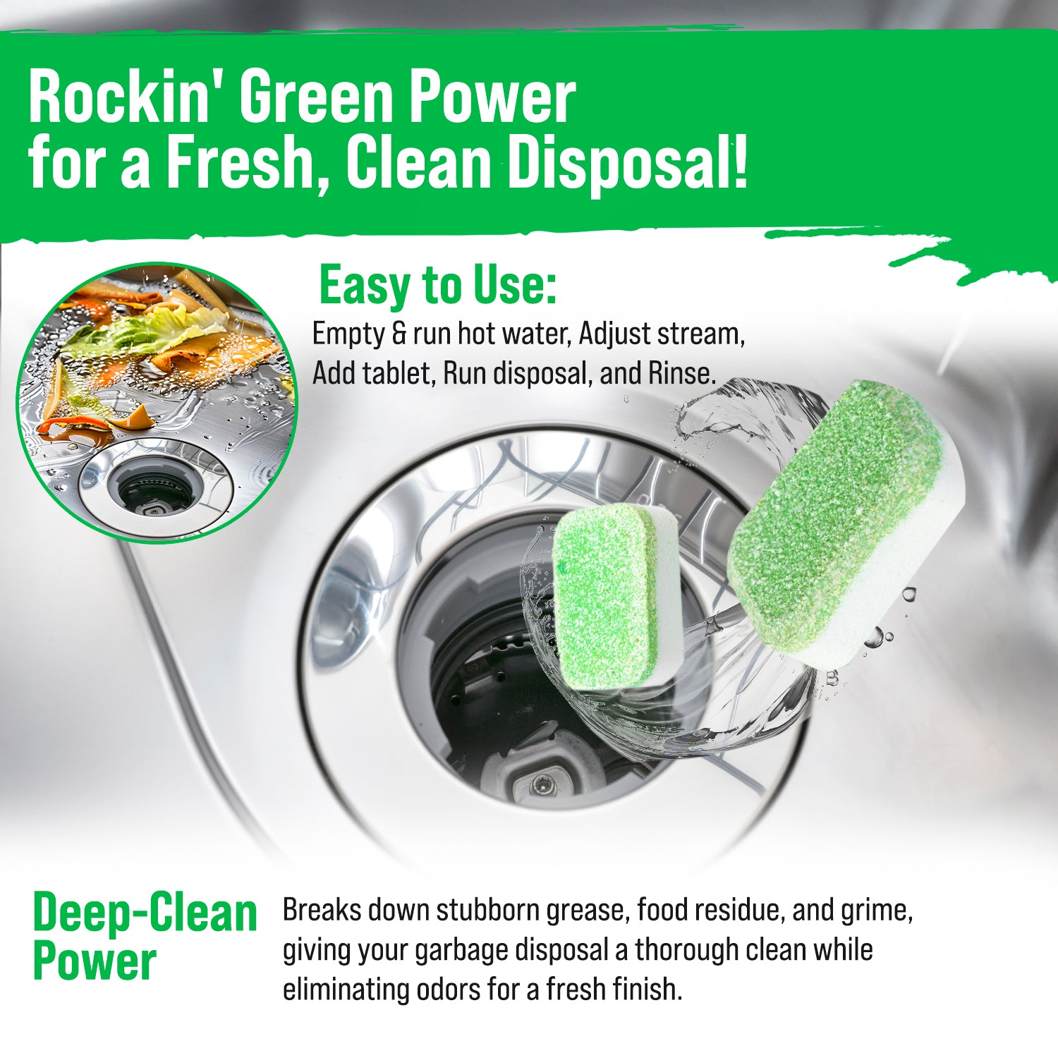 Drop a Rockin Green Garbage Disposal Cleaner and Deodorizer tablet into the sink; follow cleaning instructions.